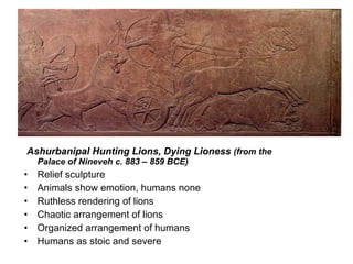  Ashurbanipal Hunting Lions, Dying Lioness  (from the Palace of Nineveh c. 883 – 859 BCE) Relief sculpture Animals show emotion, humans none Ruthless rendering of lions Chaotic arrangement of lions Organized arrangement of humans Humans as stoic and severe   