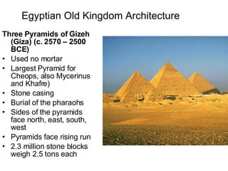 Egyptian Old Kingdom Architecture   Three Pyramids of Gizeh (Giza) (c. 2570 – 2500 BCE) Used no mortar Largest Pyramid for Cheops, also Mycerinus and Khafre) Stone casing Burial of the pharaohs Sides of the pyramids face north, east, south, west Pyramids face rising run 2.3 million stone blocks weigh 2.5 tons each 