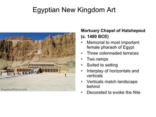 Egyptian New Kingdom Art Mortuary Chapel of Hatshepsut (c. 1480 BCE) Memorial to most important female pharaoh of Egypt Three colonnaded terraces Two ramps Suited to setting Interplay of horizontals and verticals Verticals match landscape behind Decorated to evoke the Nile 