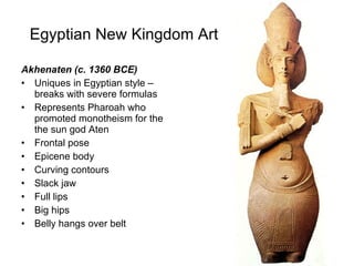 Egyptian New Kingdom Art Akhenaten (c. 1360 BCE) Uniques in Egyptian style – breaks with severe formulas Represents Pharoah who promoted monotheism for the the sun god Aten Frontal pose Epicene body  Curving contours Slack jaw Full lips Big hips Belly hangs over belt 