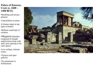 Palace of Knossos, Crete (c. 1600 – 1400 BCE) Rambling and not pre-planned Labyrinthine in nature Columns larger at top, taper to bottom Bulbous round tops of columns Megaron ( chamber composed of straight angled intersecting walls and a door opening to the outer space) Low ceilings, intimate rooms Terraces and open galleries No armaments or fortifications 