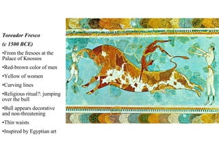 Toreador Fresco (c 1500 BCE) From the fresoes at the Palace of Knossos Red-brown color of men Yellow of women Curving lines Religious ritual?: jumping over the bull Bull appears decorative and non-threatening Thin waists Inspired by Egyptian art 