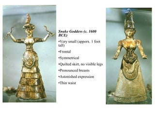 Snake Goddess (c. 1600 BCE) Very small (apporx. 1 foot tall) Frontal Symmetrical Quilted skirt, no visible legs Pronounced breasts Astonished expression Thin waist 