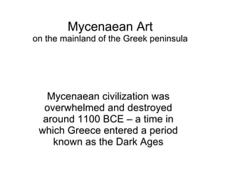 Mycenaean Art on the mainland of the Greek peninsula Mycenaean civilization was overwhelmed and destroyed around 1100 BCE – a time in which Greece entered a period known as the Dark Ages 