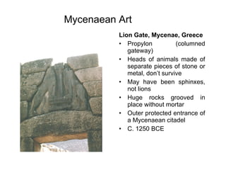 Mycenaean Art   Lion Gate, Mycenae, Greece Propylon (columned gateway) Heads of animals made of separate pieces of stone or metal, don’t survive May have been sphinxes, not lions Huge rocks grooved in place without mortar Outer protected entrance of a Mycenaean citadel C. 1250 BCE 