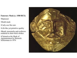 Funerary Mask (c. 1500 BCE) Repoussé Death mask Curly-cue like ears Life-like yet primitive quality Beard, moustache and eyebrows rendered in short thick strokes Claimed as the Mask of Agemmemnon by Heinrich Schliemann in 1876 