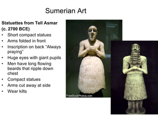 Sumerian Art   Statuettes from Tell Asmar  (c. 2700 BCE) Short compact statues Arms folded in front Inscription on back “Always praying” Huge eyes with giant pupils Men have long flowing beards that ripple down chest Compact statues Arms cut away at side Wear kilts 