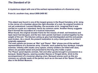 The Standard of Ur A mysterious object with one of the earliest representations of a Sumerian army From Ur, southern Iraq, about 2600-2400 BC This object was found in one of the largest graves in the Royal Cemetery at Ur, lying in the corner of a chamber above the right shoulder of a man. Its original function is not yet understood. Leonard Woolley, the excavator at Ur, imagined that it was carried on a pole as a standard, hence its common name. Another theory suggests that it formed the soundbox of a musical instrument. When found, the original wooden frame for the mosaic of shell, red limestone and lapis lazuli had decayed, and the two main panels had been crushed together by the weight of the soil. The bitumen acting as glue had disintegrated and the end panels were broken. As a result, the present restoration is only a best guess as to how it originally appeared. The main panels are known as 'War' and 'Peace'. 'War' shows one of the earliest representations of a Sumerian army. Chariots, each pulled by four donkeys, trample enemies; infantry with cloaks carry spears; enemy soldiers are killed with axes, others are paraded naked and presented to the king who holds a spear. The 'Peace' panel depicts animals, fish and other goods brought in procession to a banquet. Seated figures, wearing woollen fleeces or fringed skirts, drink to the accompaniment of a musician playing a lyre. Banquet scenes such as this are common on cylinder seals of the period, such as on the seal of the 'Queen' Pu-abi, also in the British Museum. 