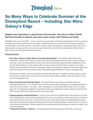So Many Ways to Celebrate Summer at the
Disneyland Resort – Including Star Wars:
Galaxy’s Edge
Magical new experiences, special July anniversaries, the return of Main Street
Electrical Parade in August, plus more ways to play with friends and family
AHAHEIM, Calif. (June 28, 2019) –  This is a summer to remember at the Disneyland Resort, where sunny days
are filled with cool new adventures, new shows, new Disney character interactions and classic attractions,
plus the debut of a whole new land – Star Wars: Galaxy’s Edge. Including this intergalactic blast, here are 21
ways guests can stay cool this summer and make memories to last a lifetime at Disneyland Resort theme
parks, hotels and the Downtown Disney District.
Disneyland Park
Star Wars: Galaxy’s Edge Makes Groundbreaking Debut – The largest single-themed land
expansion in Disney Parks history, and the ninth land in Disneyland Park,Star Wars: Galaxy’s Edge is
now open, with new experiences for fans to live their own Star Wars Guests will be transported to the
remote planet of Batuu, full of unique sights, sounds, smells and tastes from a galaxy far, far away.
Guests will sample galactic food and beverages, explore an intriguing collection of merchant shops and
take the controls of the most famous ship in the galaxy aboard Millennium Falcon: Smugglers Run.
Disneyland is utilizing a virtual queueing system for the new land, as needed, to allow guests to enjoy
the rest of the resort until it is their time to enter Star Wars: Galaxy’s Edge.* More information can be
found on Disneyland.com.
Main Street Electrical Parade Glows – The beloved Main Street Electrical Parade returns to
Disneyland Park Aug. 2, for a limited time. The iconic parade will bring guests of multiple generations a
sense of wonder, joy and – for some – warm nostalgia as it travels down Main Street, U.S.A., through
Sept. 30. This spectacular pageant of nighttime magic and imagination made its debut at Disneyland in
1972 and has performed at Disney Parks around the world.
Sleeping Beauty Castle Shimmers – Fresh from an extensive refurbishment, this beloved icon at the
heart of Disneyland is back and more beautiful than ever, as it shimmers with enhancements, charming
pixie dust and new color tones. Through the years, the colors and finishes on Sleeping Beauty Castle
have been refreshed and updated regularly and the latest update by Disney Imagineer Kim Irvine is her
sixth castle refurbishment. Disney Legend and Imagineering artist Herb Ryman created the castle’s first
concept illustration.
“Disneyland Forever” Returns – This captivating fireworks spectacular returned in early June,
 
