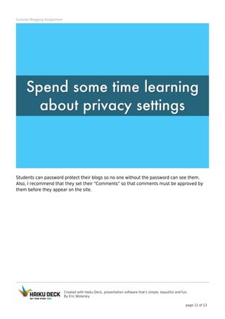 Created with Haiku Deck, presentation software that's simple, beautiful and fun.
By Eric Wolarsky
page 11 of 13
Summer Blogging Assignment
Students can password protect their blogs so no one without the password can see them.
Also, I recommend that they set their "Comments" so that comments must be approved by
them before they appear on the site.
 