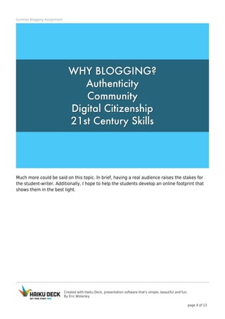 Created with Haiku Deck, presentation software that's simple, beautiful and fun.
By Eric Wolarsky
page 4 of 13
Summer Blogging Assignment
Much more could be said on this topic. In brief, having a real audience raises the stakes for
the student-writer. Additionally, I hope to help the students develop an online footprint that
shows them in the best light.
 