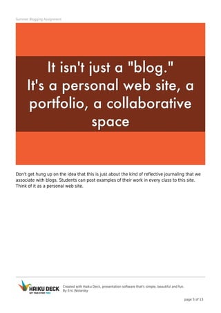 Created with Haiku Deck, presentation software that's simple, beautiful and fun.
By Eric Wolarsky
page 5 of 13
Summer Blogging Assignment
Don't get hung up on the idea that this is just about the kind of reflective journaling that we
associate with blogs. Students can post examples of their work in every class to this site.
Think of it as a personal web site.
 