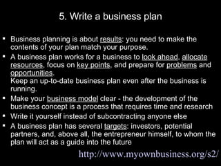 5. Write a business plan Business planning is about  results : you need to make the contents of your plan match your purpose.  A business plan works for a business to  look ahead ,  allocate resources , focus on  key points , and prepare for  problems  and  opportunities .  Keep an up-to-date business plan even after the business is running. Make your  business model  clear - the development of the business concept is a process that requires time and research Write it yourself instead of subcontracting anyone else A business plan has several  targets : investors, potential partners, and, above all, the entrepreneur himself, to whom the plan will act as a guide into the future http://www.myownbusiness.org/s2/ 