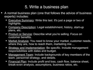A normal business plan (one that follows the advice of business experts) includes:  Executive Summary : Write this last. It's just a page or two of highlights.  Company Description : Legal establishment, history, start-up plans, etc.  Product or Service : Describe what you're selling. Focus on customer benefits.  Market Analysis : You need to know your market, customer needs, where they are, how to reach them, marketing mix ...  Strategy and Implementation : Be specific. Include management responsibilities with dates and budget.  Management Team : Include backgrounds of key members of the team, personnel strategy, and details.  Financial Plan : Include profit and loss, cash flow, balance sheet, break-even analysis, assumptions, business ratios, etc. 5. Write a business plan 