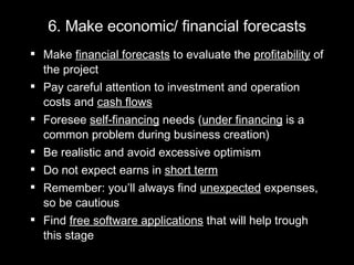 6. Make economic/ financial forecasts Make  financial forecasts  to evaluate the  profitability  of the project Pay careful attention to investment and operation costs and  cash flows Foresee  self-financing  needs ( under financing  is a common problem during business creation) Be realistic and avoid excessive optimism  Do not expect earns in  short term Remember: you’ll always find  unexpected  expenses, so be cautious  Find  free software applications  that will help trough this stage 