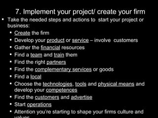 7. Implement your project/ create your firm Take the needed steps and actions to  start your project or business: Create  the firm Develop your  product  or  service  – involve  customers Gather the  financial  resources  Find a  team  and  train  them Find the right  partners Find the  complementary services  or goods Find a  local Choose the  technologies ,  tools  and  physical means  and develop your  competences Find the  customers  and  advertise   Start  operations Attention you’re starting to shape your firms culture and values 