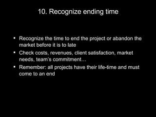 10. Recognize ending time Recognize the time to end the project or abandon the market before it is to late Check costs, revenues, client satisfaction, market needs, team’s commitment… Remember: all projects have their life-time and must come to an end 