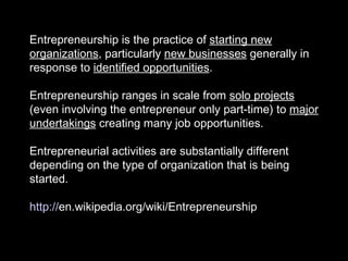 Entrepreneurship is the practice of  starting new organizations , particularly  new businesses  generally in response to  identified opportunities . Entrepreneurship ranges in scale from  solo projects  (even involving the entrepreneur only part-time) to  major undertakings  creating many job opportunities.  Entrepreneurial activities are substantially different depending on the type of organization that is being started. http:// en.wikipedia.org/wiki/Entrepreneurship   