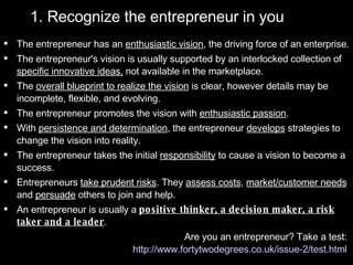 1. Recognize the entrepreneur in you The entrepreneur has an  enthusiastic vision , the driving force of an enterprise.  The entrepreneur's vision is usually supported by an interlocked collection of  specific innovative ideas,  not available in the marketplace.  The  overall blueprint to realize the vision  is clear, however details may be incomplete, flexible, and evolving.  The entrepreneur promotes the vision with  enthusiastic passion .  With  persistence and determination , the entrepreneur  develops  strategies to change the vision into reality.  The entrepreneur takes the initial  responsibility  to cause a vision to become a success.  Entrepreneurs  take prudent risks . They  assess costs ,  market/customer needs  and  persuade  others to join and help.  An entrepreneur is usually a  positive thinker, a decision maker, a risk taker and a leader . Are you an entrepreneur? Take a test:  http://www.fortytwodegrees.co.uk/issue-2/test.html   