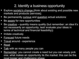 2. Identify a business opportunity Explore  society's change ( think about existing and possible new markets and products (services ) Be permanently  curious  and  question  actual solutions Be  aware  for new opportunities Be  creative  – quantity means quality (but remember: an idea it’s not necessarily an opportunity; test/ evaluate your ideas in terms of technical and financial feasibility))  Imitate creatively  Forecast  future needs Travel  around - experience Read   Talk  with as many people you can Remember : you cannot create a need but you can wisely pick one; what makes an opportunity its the market: this can be the most longer and challenging phase. 