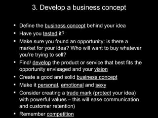 3. Develop a business concept Define the  business concept  behind your idea Have you  tested  it? Make sure you found an opportunity: is there a market for your idea? Who will want to buy whatever you’re trying to sell? Find/  develop  the product or service that best fits the opportunity envisaged and your  vision Create a good and solid  business concept Make it  personal ,  emotional  and  sexy Consider creating a  trade mark  ( protect  your idea) with powerful values – this will ease communication and customer retention) Remember  competition 