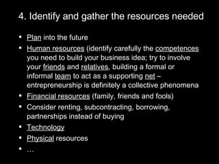 4. Identify and gather the resources needed  Plan  into the future Human resources  (identify carefully the  competences  you need to build your business idea; try to involve your  friends  and  relatives , building a formal or informal  team  to act as a supporting  net  – entrepreneurship is definitely a collective phenomena Financial resources  (family, friends and fools) Consider renting, subcontracting, borrowing, partnerships instead of buying Technology Physical  resources … 