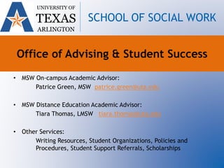 • MSW On-campus Academic Advisor:
Patrice Green, MSW patrice.green@uta.edu
• MSW Distance Education Academic Advisor:
Tiara Thomas, LMSW tiara.thomas@uta.edu
• Other Services:
Writing Resources, Student Organizations, Policies and
Procedures, Student Support Referrals, Scholarships
UNIVERSITY OF
TEXAS
ARLINGTON
SCHOOL OF SOCIAL WORK
Office of Advising & Student Success
 