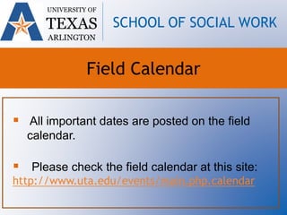  All important dates are posted on the field
calendar.
 Please check the field calendar at this site:
http://www.uta.edu/events/main.php.calendar
UNIVERSITY OF
TEXAS
ARLINGTON
SCHOOL OF SOCIAL WORK
Field Calendar
 