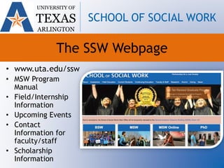 The SSW Webpage
• www.uta.edu/ssw
• MSW Program
Manual
• Field/Internship
Information
• Upcoming Events
• Contact
Information for
faculty/staff
• Scholarship
Information
UNIVERSITY OF
TEXAS
ARLINGTON
SCHOOL OF SOCIAL WORK
 