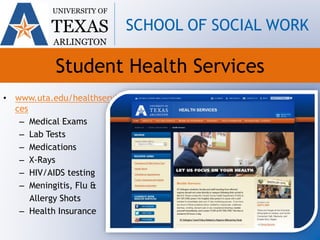 Student Health Services
• www.uta.edu/healthservi
ces
– Medical Exams
– Lab Tests
– Medications
– X-Rays
– HIV/AIDS testing
– Meningitis, Flu &
Allergy Shots
– Health Insurance
UNIVERSITY OF
TEXAS
ARLINGTON
SCHOOL OF SOCIAL WORK
 