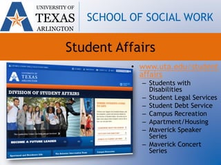Student Affairs
• www.uta.edu/student
affairs
– Students with
Disabilities
– Student Legal Services
– Student Debt Service
– Campus Recreation
– Apartment/Housing
– Maverick Speaker
Series
– Maverick Concert
Series
UNIVERSITY OF
TEXAS
ARLINGTON
SCHOOL OF SOCIAL WORK
 