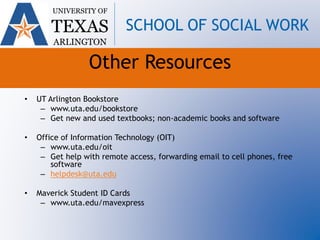 • UT Arlington Bookstore
– www.uta.edu/bookstore
– Get new and used textbooks; non-academic books and software
• Office of Information Technology (OIT)
– www.uta.edu/oit
– Get help with remote access, forwarding email to cell phones, free
software
– helpdesk@uta.edu
• Maverick Student ID Cards
– www.uta.edu/mavexpress
UNIVERSITY OF
TEXAS
ARLINGTON
SCHOOL OF SOCIAL WORK
Other Resources
 