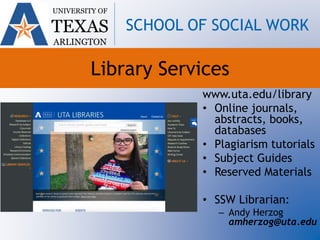 Library Services
www.uta.edu/library
• Online journals,
abstracts, books,
databases
• Plagiarism tutorials
• Subject Guides
• Reserved Materials
• SSW Librarian:
– Andy Herzog
amherzog@uta.edu
UNIVERSITY OF
TEXAS
ARLINGTON
SCHOOL OF SOCIAL WORK
 