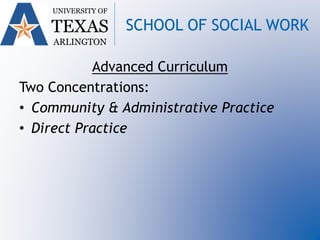 UNIVERSITY OF
TEXAS
ARLINGTON
SCHOOL OF SOCIAL WORK
Advanced Curriculum
Two Concentrations:
• Community & Administrative Practice
• Direct Practice
 
