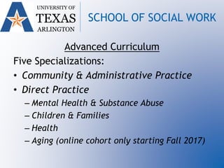 UNIVERSITY OF
TEXAS
ARLINGTON
SCHOOL OF SOCIAL WORK
Advanced Curriculum
Five Specializations:
• Community & Administrative Practice
• Direct Practice
– Mental Health & Substance Abuse
– Children & Families
– Health
– Aging (online cohort only starting Fall 2017)
 