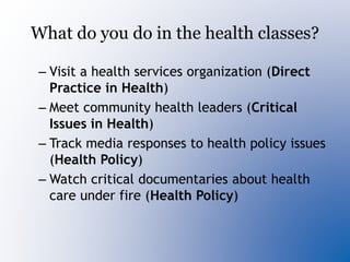 What do you do in the health classes?
– Visit a health services organization (Direct
Practice in Health)
– Meet community health leaders (Critical
Issues in Health)
– Track media responses to health policy issues
(Health Policy)
– Watch critical documentaries about health
care under fire (Health Policy)
 