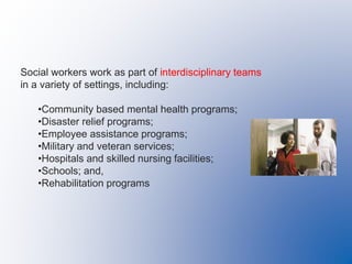 Social workers work as part of interdisciplinary teams
in a variety of settings, including:
•Community based mental health programs;
•Disaster relief programs;
•Employee assistance programs;
•Military and veteran services;
•Hospitals and skilled nursing facilities;
•Schools; and,
•Rehabilitation programs
 