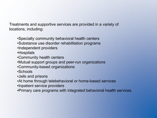 Treatments and supportive services are provided in a variety of
locations, including:
•Specialty community behavioral health centers
•Substance use disorder rehabilitation programs
•Independent providers
•Hospitals
•Community health centers
•Mutual support groups and peer-run organizations
•Community-based organizations
•Schools
•Jails and prisons
•At home through telebehavioral or home-based services
•Inpatient service providers
•Primary care programs with integrated behavioral health services
 