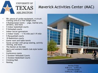 UNIVERSITY OF
TEXAS
ARLINGTON
Maverick Activities Center (MAC)
• 90+ pieces of cardio equipment, 4 circuit
training units & a free weight area
• 4 Multipurpose rooms — yoga, martial arts,
aerobics, and more
• 5 Indoor basketball courts
• 9 Volleyball courts
• Indoor soccer gymnasium
• 2 Indoor tracks — 1/16 mile and 1/9 mile
• 5 Racquetball courts
• 10 Badminton courts
• Game room and table tennis
• Social corridor with group seating, activity
viewing, and more
• The Market at the MAC
• Men's and women's health club style locker
rooms
• Conference rooms
• 2 Outdoor Volleyball Courts
• 2 Outdoor Basketball Courts
• Climbing Wall
• Parking
Monday-Friday
6:00 a.m. - 12:00 a.m.
Saturday-Sunday
12:00 p.m. - 12:00 a.m.
 