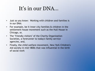 It’s in our DNA…
• Just so you know: Working with children and families is
in our DNA:
• For example, be it inner city families & children in the
settlement house movement such as the Hull House in
Chicago, or,
• The "friendly visitors" of the Charity Organization
Societies, a forerunner to today's family service
agencies, and,
• Finally, the child welfare movement, New York Children's
Aid society in mid 1800s that was influential in the birth
of social work
 