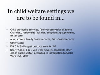 In child welfare settings we
are to be found in…
• Child protective services, family preservation (Catholic
Charities), residential facilities, adoptions, group Homes,
foster care
• Also, schools, family based services, faith-based services
• Other facts:
• F & C is 2nd largest practice area for SW
• Nearly 50% of F & C will work private, nonprofit; other
41% in public sector: according to Introduction to Social
Work text, 2016
 