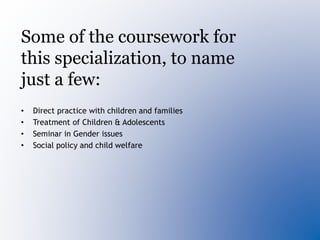 Some of the coursework for
this specialization, to name
just a few:
• Direct practice with children and families
• Treatment of Children & Adolescents
• Seminar in Gender issues
• Social policy and child welfare
 