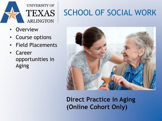 • Overview
• Course options
• Field Placements
• Career
opportunities in
Aging
UNIVERSITY OF
TEXAS
ARLINGTON
SCHOOL OF SOCIAL WORK
Direct Practice in Aging
(Online Cohort Only)
 