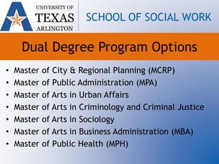 Dual Degree Program Options
• Master of City & Regional Planning (MCRP)
• Master of Public Administration (MPA)
• Master of Arts in Urban Affairs
• Master of Arts in Criminology and Criminal Justice
• Master of Arts in Sociology
• Master of Arts in Business Administration (MBA)
• Master of Public Health (MPH)
UNIVERSITY OF
TEXAS
ARLINGTON
SCHOOL OF SOCIAL WORK
 