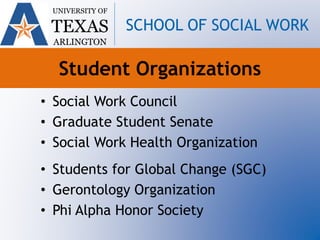 Student Organizations
• Social Work Council
• Graduate Student Senate
• Social Work Health Organization
• Students for Global Change (SGC)
• Gerontology Organization
• Phi Alpha Honor Society
UNIVERSITY OF
TEXAS
ARLINGTON
SCHOOL OF SOCIAL WORK
 