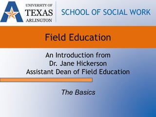 An Introduction from
Dr. Jane Hickerson
Assistant Dean of Field Education
The Basics
UNIVERSITY OF
TEXAS
ARLINGTON
SCHOOL OF SOCIAL WORK
Field Education
 