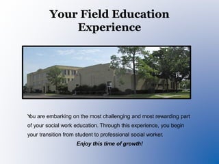 Your Field Education
Experience
You are embarking on the most challenging and most rewarding part
of your social work education. Through this experience, you begin
your transition from student to professional social worker.
Enjoy this time of growth!
 