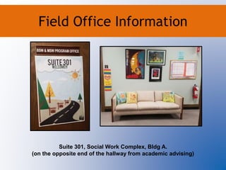 Field Office Information
Suite 301, Social Work Complex, Bldg A.
(on the opposite end of the hallway from academic advising)
Field Office Information
 