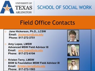 UNIVERSITY OF
TEXAS
ARLINGTON
SCHOOL OF SOCIAL WORK
Field Office Contacts
o Jane Hickerson, Ph.D., LCSW
Email: jhickerson@uta.edu
Phone: 817-272-3751
o Amy Lopez, LMSW
Advanced MSW Field Advisor III
Email: amy.lopez@uta.edu
Phone: 817-272-6194
o Kristen Terry, LMSW
BSW & Foundation MSW Field Advisor III
Email: Kristen.terry@uta.edu
Phone: 817-272-1583
 