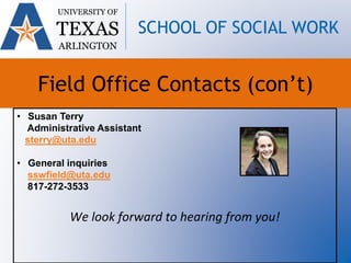 UNIVERSITY OF
TEXAS
ARLINGTON
SCHOOL OF SOCIAL WORK
Field Office Contacts (con’t)
• Susan Terry
Administrative Assistant
sterry@uta.edu
• General inquiries
sswfield@uta.edu
817-272-3533
We look forward to hearing from you!
 